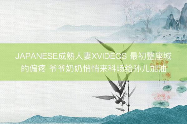 JAPANESE成熟人妻XVIDEOS 最初整座城的偏疼 爷爷奶奶悄悄来科场给孙儿加油