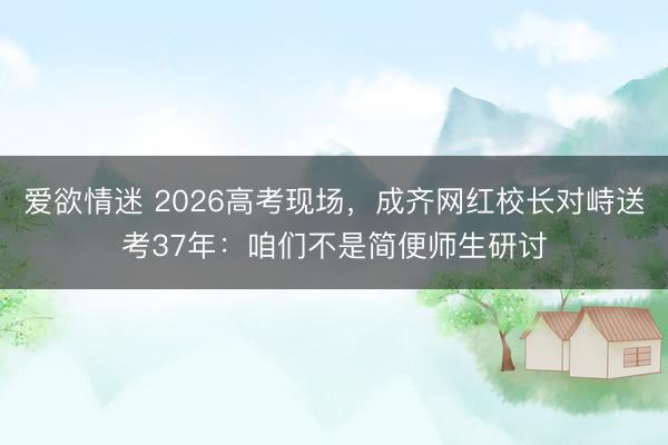 爱欲情迷 2026高考现场，成齐网红校长对峙送考37年：咱们不是简便师生研讨