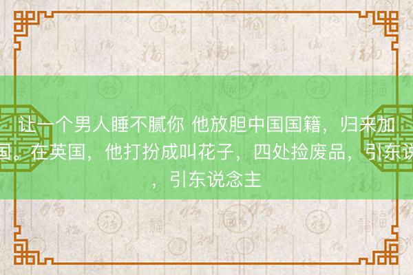 让一个男人睡不腻你 他放胆中国国籍，归来加入英国。在英国，他打扮成叫花子，四处捡废品，引东说念主