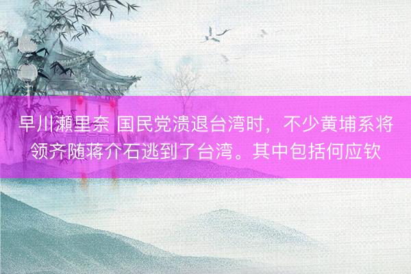 早川瀬里奈 国民党溃退台湾时，不少黄埔系将领齐随蒋介石逃到了台湾。其中包括何应钦