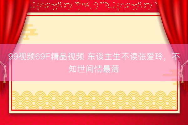 99视频69E精品视频 东谈主生不读张爱玲，不知世间情最薄