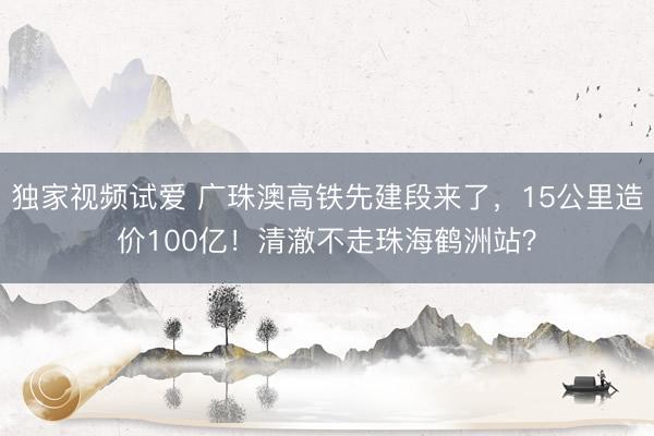 独家视频试爱 广珠澳高铁先建段来了，15公里造价100亿！清澈不走珠海鹤洲站？