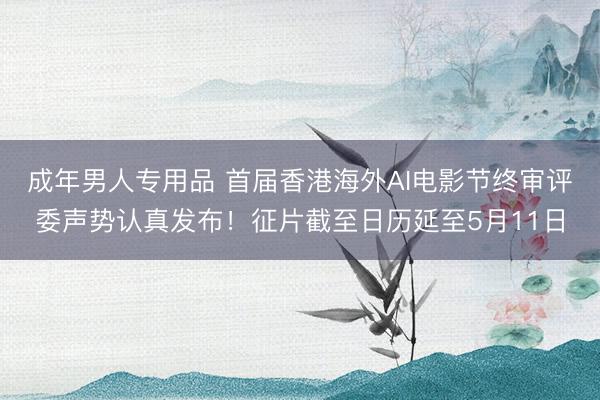 成年男人专用品 首届香港海外AI电影节终审评委声势认真发布！征片截至日历延至5月11日