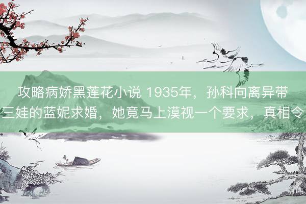 攻略病娇黑莲花小说 1935年，孙科向离异带三娃的蓝妮求婚，她竟马上漠视一个要求，真相令