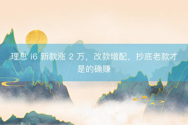 理思 i6 新款涨 2 万，改款增配，抄底老款才是的确赚