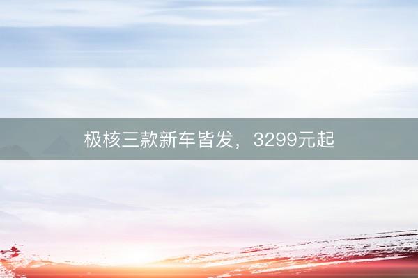 极核三款新车皆发，3299元起