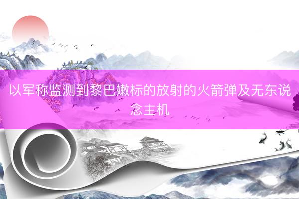 以军称监测到黎巴嫩标的放射的火箭弹及无东说念主机