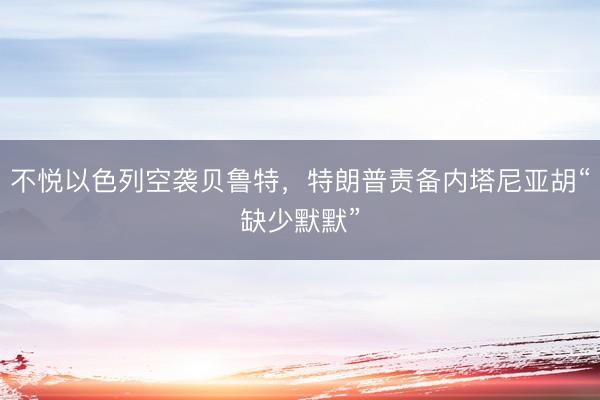 不悦以色列空袭贝鲁特,特朗普责备内塔尼亚胡“缺少默默”