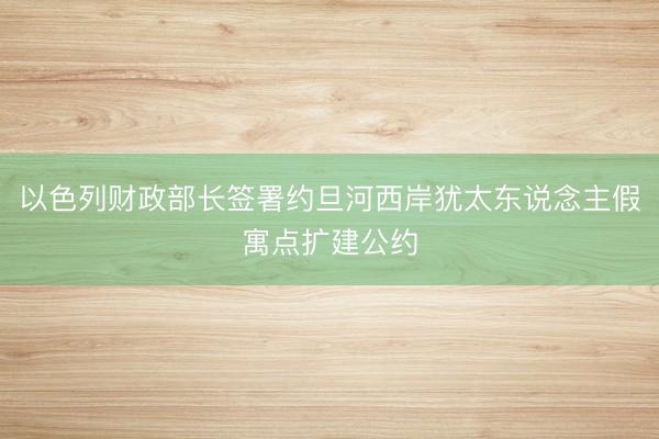 以色列财政部长签署约旦河西岸犹太东说念主假寓点扩建公约