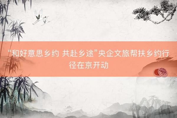 “和好意思乡约 共赴乡途”央企文旅帮扶乡约行径在京开动