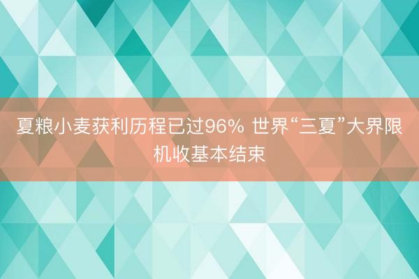 夏粮小麦获利历程已过96% 世界“三夏”大界限机收基本结束