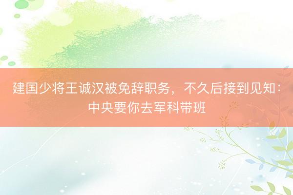 建国少将王诚汉被免辞职务，不久后接到见知：中央要你去军科带班