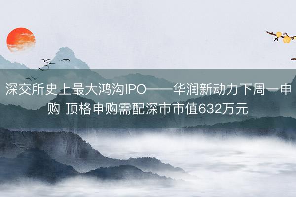 深交所史上最大鸿沟IPO——华润新动力下周一申购 顶格申购需配深市市值632万元