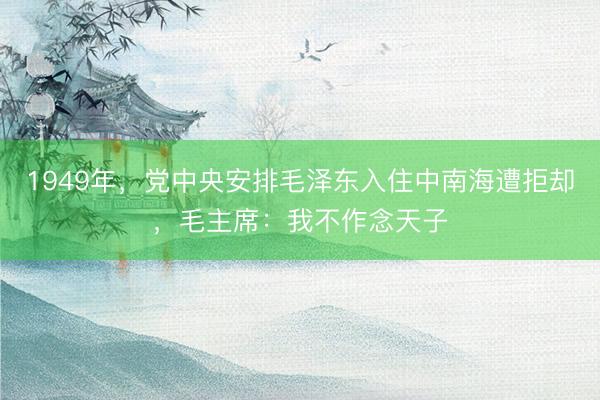 1949年，党中央安排毛泽东入住中南海遭拒却，毛主席：我不作念天子