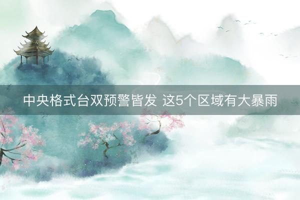 中央格式台双预警皆发 这5个区域有大暴雨