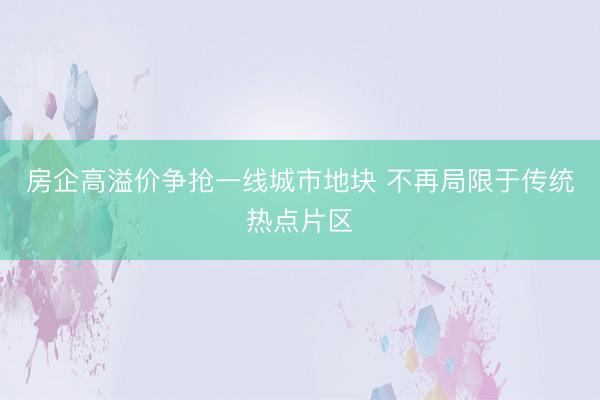 房企高溢价争抢一线城市地块 不再局限于传统热点片区