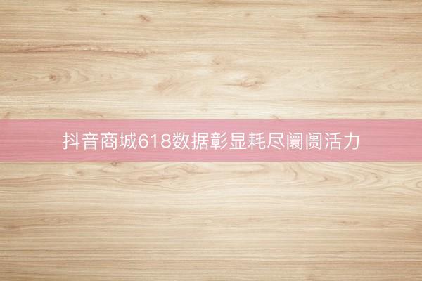 抖音商城618数据彰显耗尽阛阓活力