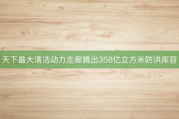 天下最大清洁动力走廊腾出358亿立方米防洪库容